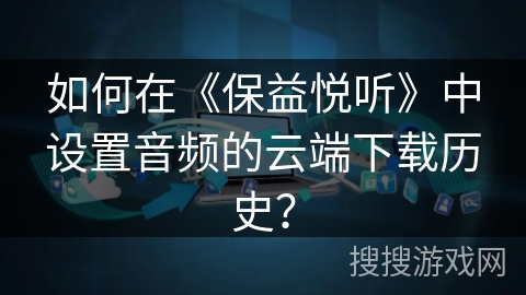 如何在《保益悦听》中设置音频的云端下载历史？