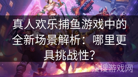 真人欢乐捕鱼游戏中的全新场景解析：哪里更具挑战性？