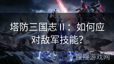 塔防三国志Ⅱ：如何应对敌军技能？