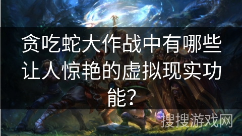 贪吃蛇大作战中有哪些让人惊艳的虚拟现实功能？