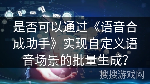 是否可以通过《语音合成助手》实现自定义语音场景的批量生成？