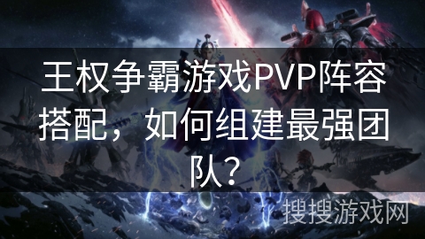 王权争霸游戏PVP阵容搭配，如何组建最强团队？