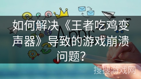 如何解决《王者吃鸡变声器》导致的游戏崩溃问题？