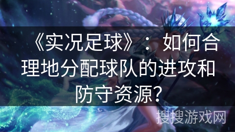 《实况足球》：如何合理地分配球队的进攻和防守资源？