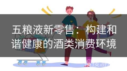 五粮液新零售：构建和谐健康的酒类消费环境