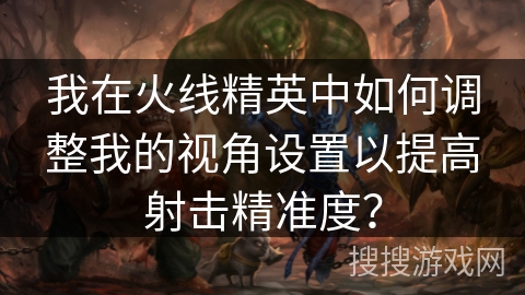 我在火线精英中如何调整我的视角设置以提高射击精准度？