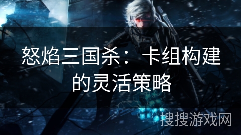 怒焰三国杀：卡组构建的灵活策略
