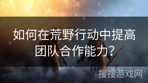 如何在荒野行动中提高团队合作能力？