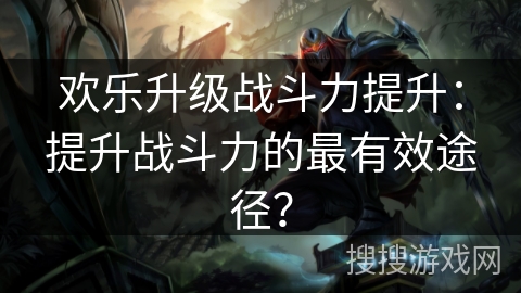 欢乐升级战斗力提升：提升战斗力的最有效途径？