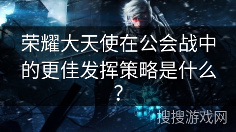 荣耀大天使在公会战中的更佳发挥策略是什么？