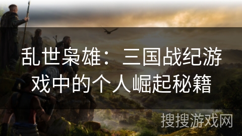乱世枭雄:三国战纪游戏中的个人崛起秘籍 乱世枭雄:三国战纪游戏中的个人崛起秘籍