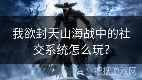 我欲封天山海战中的社交系统怎么玩？