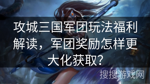 攻城三国军团玩法福利解读，军团奖励怎样更大化获取？