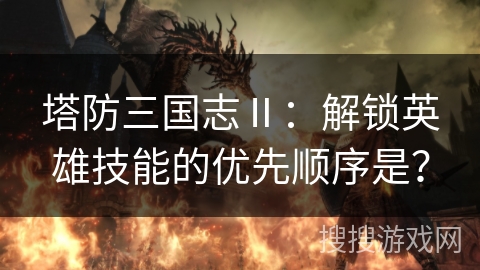 塔防三国志Ⅱ：解锁英雄技能的优先顺序是？