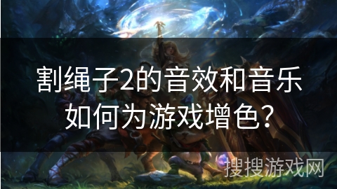 割绳子2的音效和音乐如何为游戏增色？