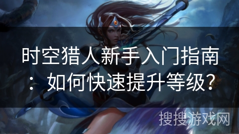 时空猎人新手入门指南：如何快速提升等级？