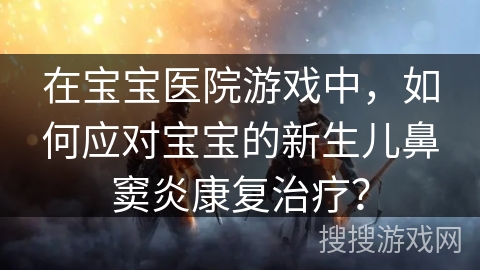 在宝宝医院游戏中，如何应对宝宝的新生儿鼻窦炎康复治疗？