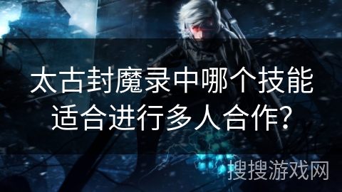 太古封魔录中哪个技能适合进行多人合作？