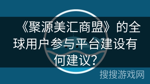 《聚源美汇商盟》的全球用户参与平台建设有何建议？