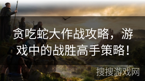 贪吃蛇大作战攻略，游戏中的战胜高手策略！