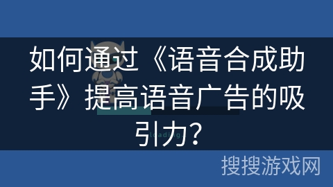 如何通过《语音合成助手》提高语音广告的吸引力？