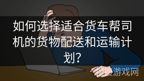 如何选择适合货车帮司机的货物配送和运输计划？