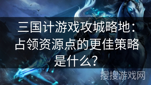 三国计游戏攻城略地：占领资源点的更佳策略是什么？