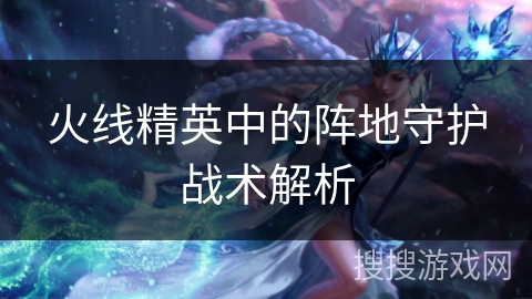 火线精英中的阵地守护战术解析