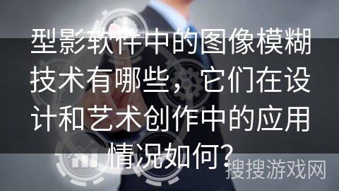 型影软件中的图像模糊技术有哪些，它们在设计和艺术创作中的应用情况如何？