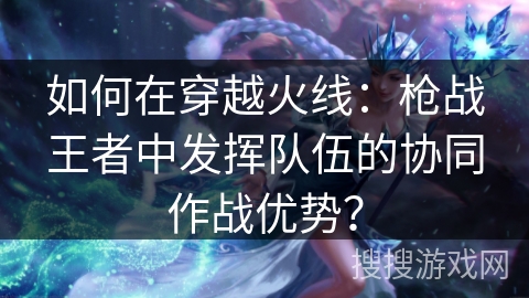 如何在穿越火线：枪战王者中发挥队伍的协同作战优势？