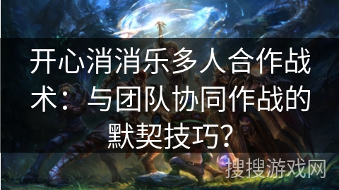 开心消消乐多人合作战术：与团队协同作战的默契技巧？