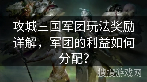 攻城三国军团玩法奖励详解，军团的利益如何分配？