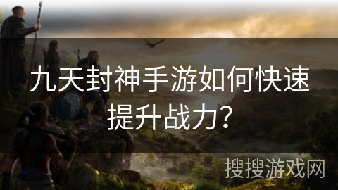 九天封神手游如何快速提升战力？