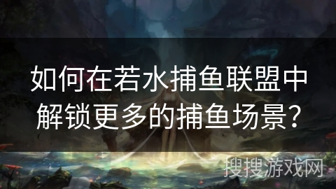 如何在若水捕鱼联盟中解锁更多的捕鱼场景？