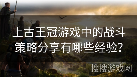 上古王冠游戏中的战斗策略分享有哪些经验？