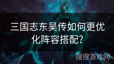 三国志东吴传如何更优化阵容搭配？