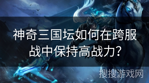 神奇三国坛如何在跨服战中保持高战力？