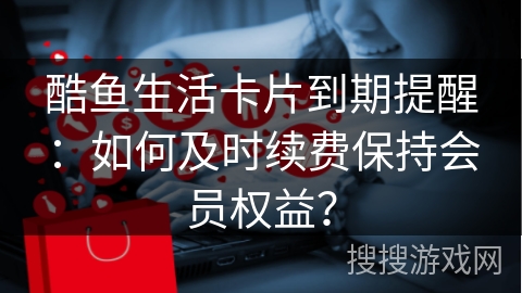酷鱼生活卡片到期提醒：如何及时续费保持会员权益？