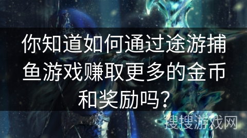 你知道如何通过途游捕鱼游戏赚取更多的金币和奖励吗？