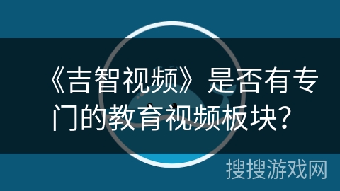 《吉智视频》是否有专门的教育视频板块? 《吉智视频》是否有专门的教育视频板块?