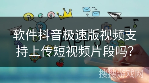 软件抖音极速版视频支持上传短视频片段吗？