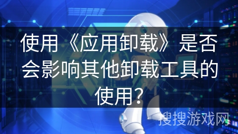 使用《应用卸载》是否会影响其他卸载工具的使用? 使用《应用卸载》是否会影响其他卸载工具的使用?