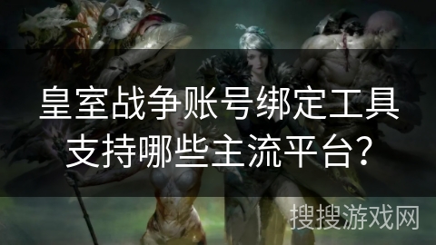 皇室战争账号绑定工具支持哪些主流平台？
