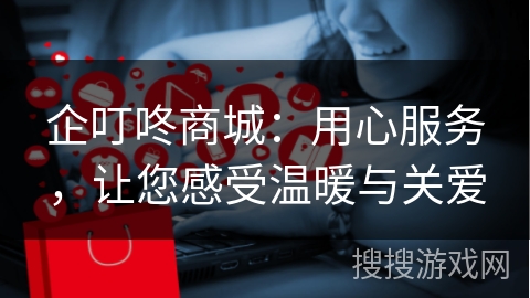企叮咚商城：用心服务，让您感受温暖与关爱