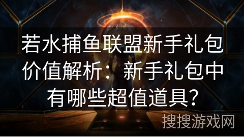 若水捕鱼联盟新手礼包价值解析：新手礼包中有哪些超值道具？