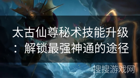 太古仙尊秘术技能升级：解锁最强神通的途径