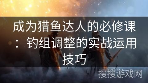 成为猎鱼达人的必修课：钓组调整的实战运用技巧