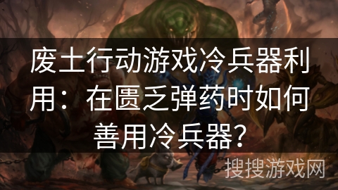 废土行动游戏冷兵器利用：在匮乏弹药时如何善用冷兵器？