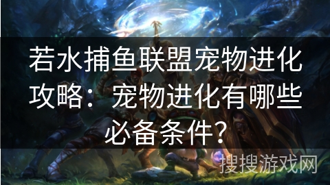若水捕鱼联盟宠物进化攻略:宠物进化有哪些必备条件? 若水捕鱼联盟宠物进化攻略:宠物进化有哪些必备条件?