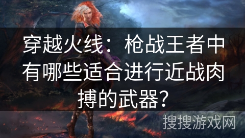 穿越火线：枪战王者中有哪些适合进行近战肉搏的武器？